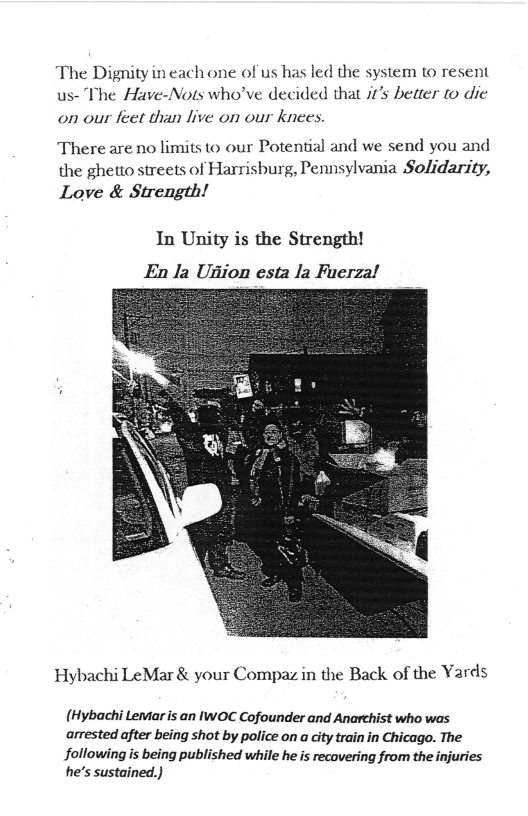 The Dignity in each one of us has led the system to resent us- The Have-Nots who’ve decided that it’s better to die  on our feet than live on our knees.  There are no limits to our Potential and we send you and the ghetto streets of Harrisburg, Pennsylvania Solidarity,  Love & Strength!  In Unity is the Strength! En la Ugion esta la Fuerzal  Hybachi LeMar & your Compaz in the Back of the Yards  (Hybachi Lemar is an IWOC Cofounder and Anarchist who was arrested after being shot by police on a city train in Chicago. The followingis being published while he is recovering from the injuries he’s sustained.) 